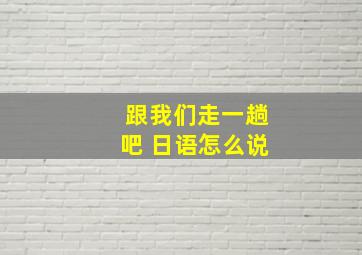 跟我们走一趟吧 日语怎么说